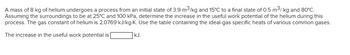 A mass of 8 kg of helium undergoes a process from an initial state of 3.9 m³/kg and 15°C to a final state of 0.5 m³/kg and 80°C.
Assuming the surroundings to be at 25°C and 100 kPa, determine the increase in the useful work potential of the helium during this
process. The gas constant of helium is 2.0769 kJ/kg-K. Use the table containing the ideal-gas specific heats of various common gases.
The increase in the useful work potential is
kJ.