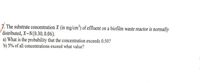The problem involves the substrate concentration \( X \) (in mg/cm\(^3\)) of effluent on a biofilm waste reactor, which is normally distributed. The distribution is given as \( X \sim N(0.30, 0.06) \).

**Questions:**

a) What is the probability that the concentration exceeds 0.50?

b) 5% of all concentrations exceed what value?