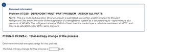 ## Problem 07.025 - Dependent Multi-Part Problem - Assign All Parts

**Note:** This is a multi-part question. Once an answer is submitted, you will be unable to return to this part.

Refrigerant-134a enters the coils of the evaporator of a refrigeration system as a saturated liquid–vapor mixture at a pressure of 140 kPa. The refrigerant absorbs 200 kJ of heat from the cooled space, which is maintained at –10°C, and leaves as saturated vapor at the same pressure.

---

### Problem 07.025.c - Total Entropy Change of the Process

Determine the total entropy change for this process.

The total entropy change for this process is \_\_\_\_ kJ/K.