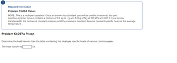 !
Required information
Problem 13.067 Piston
NOTE: This is a multi-part question. Once an answer is submitted, you will be unable to return to this part.
A piston-cylinder device contains a mixture of 0.4 kg of H₂ and 1.2 kg of N2 at 100 kPa and 300 K. Heat is now
transferred to the mixture at constant pressure until the volume is doubled. Assume constant specific heats at the average
temperature.
Problem 13.067.a Piston
Determine the heat transfer. Use the table containing the ideal-gas specific heats of various common gases.
The heat transfer is
kJ.