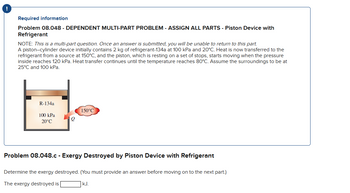 !
Required information
Problem 08.048 - DEPENDENT MULTI-PART PROBLEM - ASSIGN ALL PARTS - Piston Device with
Refrigerant
NOTE: This is a multi-part question. Once an answer is submitted, you will be unable to return to this part.
A piston-cylinder device initially contains 2 kg of refrigerant-134a at 100 kPa and 20°C. Heat is now transferred to the
refrigerant from a source at 150°C, and the piston, which is resting on a set of stops, starts moving when the pressure
inside reaches 120 kPa. Heat transfer continues until the temperature reaches 80°C. Assume the surroundings to be at
25°C and 100 kPa.
R-134a
100 kPa
20°C
Q
150°C
Problem 08.048.c - Exergy Destroyed by Piston Device with Refrigerant
Determine the exergy destroyed. (You must provide an answer before moving on to the next part.)
The exergy destroyed is
kJ.