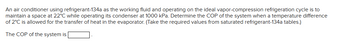 **Problem Statement:**

An air conditioner using refrigerant-134a as the working fluid and operating on the ideal vapor-compression refrigeration cycle is to maintain a space at 22°C while operating its condenser at 1000 kPa. Determine the COP of the system when a temperature difference of 2°C is allowed for the transfer of heat in the evaporator. (Take the required values from saturated refrigerant-134a tables.)

**Solution:**

Calculate the COP (Coefficient of Performance) of the system.

The COP of the system is [blank]. 

This educational problem involves understanding refrigeration cycles and using thermodynamic tables to determine performance metrics like the COP, important in HVAC (Heating, Ventilation, and Air Conditioning) systems.