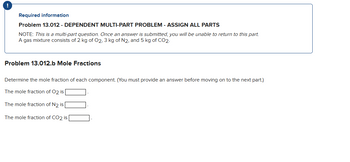 !
Required information
Problem 13.012 - DEPENDENT MULTI-PART PROBLEM - ASSIGN ALL PARTS
NOTE: This is a multi-part question. Once an answer is submitted, you will be unable to return to this part.
A gas mixture consists of 2 kg of O2, 3 kg of N2, and 5 kg of CO2.
Problem 13.012.b Mole Fractions
Determine the mole fraction of each component. (You must provide an answer before moving on to the next part.)
The mole fraction of O2 is
The mole fraction of N2 is
The mole fraction of CO2 is