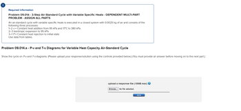 Required information
Problem 09.014 - 3-Step Air-Standard Cycle with Variable Specific Heats - DEPENDENT MULTI-PART
PROBLEM - ASSIGN ALL PARTS
An air-standard cycle with variable specific heats is executed in a closed system with 0.0025 kg of air and consists of the
following three processes:
1-2 v= Constant heat addition from 95 kPa and 17°C to 380 kPa
2-3 Isentropic expansion to 95 kPa
3-1 P = Constant heat rejection to initial state
Use data from tables.
Problem 09.014.a - P-v and T-s Diagrams for Variable Heat Capacity Air-Standard Cycle
Show the cycle on P-vand T-s diagrams. (Please upload your response/solution using the controls provided below.) (You must provide an answer before moving on to the next part.)
upload a response file (15MB max) ?
Browse... No file selected.
save