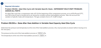 ### Required Information

**Problem 09.034 - Ideal Otto Cycle with Variable Specific Heats - DEPENDENT MULTI-PART PROBLEM - ASSIGN ALL PARTS**

An ideal Otto cycle has a compression ratio of 8. At the beginning of the compression process, air is at 95 kPa and 27°C, and 760 kJ/kg of heat is transferred to air during the constant-volume heat-addition process. Take into account the variation of specific heats with temperature. The gas constant of air is \(R = 0.287 \, \text{kJ/kg} \cdot \text{K}\).  

---

### Problem 09.034.a - State After Heat Addition in Variable Heat Capacity Ideal Otto Cycle

Determine the pressure and temperature at the end of the heat-addition process. (You must provide an answer before moving on to the next part.)

- The pressure at the end of the heat-addition process is **3915.8 kPa**.
- The temperature at the end of the heat-addition process is **1647.7 K**.