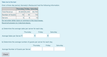 Take me to the text
Over a three-day period, Kennedy's Restaurant had the following information.
Thursday Friday Saturday
Total Revenue
$1,800 $3,300 $4,700
Number of Guests
91
110
Servers
8
13
Do not enter dollar signs or commas in the input boxes.
Round all answers to 2 decimal places.
70
5
a) Determine the average sales per server for each day.
Thursday
Friday
Average Sales per Server $
Average Number of Guests per Server
Check
$
$
b) Determine the average number of guests per server for each day.
Thursday
Friday
Saturday
Saturday