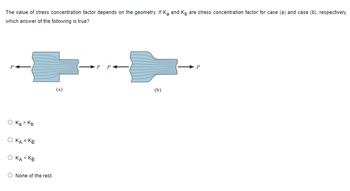 The value of the stress concentration factor depends on the geometry. If \( K_A \) and \( K_B \) are the stress concentration factors for case (a) and case (b), respectively, which answer of the following is true?

![Diagram Explanation]
The diagram shows two different geometries subjected to force \( P \):

- **Case (a)**: The geometry is a non-uniform bar with a sharp transition to a reduced width in the middle, indicating a potential point of higher stress concentration.
- **Case (b)**: The geometry is a non-uniform bar with a smoother transition to a reduced width in the middle, suggesting a lower stress concentration compared to case (a).

Options:
- \( K_A > K_B \)
- \( K_A = K_B \)
- \( K_A < K_B \)
- None of the rest.