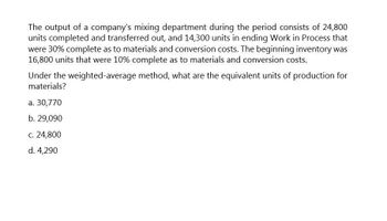 The output of a company's mixing department during the period consists of 24,800
units completed and transferred out, and 14,300 units in ending Work in Process that
were 30% complete as to materials and conversion costs. The beginning inventory was
16,800 units that were 10% complete as to materials and conversion costs.
Under the weighted-average method, what are the equivalent units of production for
materials?
a. 30,770
b. 29,090
c. 24,800
d. 4,290