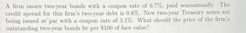 A firm issues two-year bonds with a coupon rate of 6.7%, paid semiannually. The
credit spread for this firm's two-year debt is 0.8%. New two-year Treasury notes are
being issued at par with a coupon rate of 3.1%. What should the price of the firm's
outstanding two-year bonds be per $100 of face value?