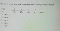 **Future Value of Cash Flow Stream**

**Problem Statement:**

At a rate of 10.0%, what is the future value of the following cash flow stream?

**Cash Flows by Year:**

- Year 0: $0
- Year 1: $75
- Year 2: $225
- Year 3: $0
- Year 4: $300

**Multiple Choice Options:**

a. $672  
b. $746  
c. $726  
d. $820  
e. $544  

To solve this, calculate the future value (FV) of each cash flow at Year 4 using the formula for future value:

\[ FV = CF \times (1 + r)^n \]

Where:
- \( CF \) = Cash Flow
- \( r \) = Interest rate (10% or 0.10)
- \( n \) = Number of years until Year 4

Calculate the future value of each cash flow and sum them to find the total future value. Compare with the options provided.