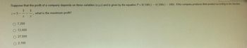 Suppose that the profit of a company depends on three variables (x,y,z) and is given by the equation P=9(100:) - 4(100x) - 100y. If the company produces their product according to the function
1 1
what is the maximum profit?
y
z=5-
X
O 7,200
O 72,000
O 27,000
O2,700