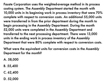 Fauste Corporation uses the weighted-average method in its process
costing system. The Assembly Department started the month with
10,000 units in its beginning work in process inventory that were 70%
complete with respect to conversion costs. An additional 55,000 units
were transferred in from the prior department during the month to
begin processing in the Assembly Department. During the month
52,000 units were completed in the Assembly Department and
transferred to the next processing department. There were 13,000
units in the ending work in process inventory of the Assembly
Department that were 80% complete with respect to conversion costs.
What were the equivalent units for conversion costs in the Assembly
Department for the month?
A. 58,000
B. 55,400
C. 62,400
D. 52,000