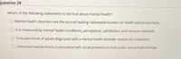 Question 29
Which of the following statements is not true about mental health?
O Mental health disorders are the second leading nationwide burden on health and productivity.
O It is measured by mental health conditions, perceptions, satisfaction, and services received.
O Only two-thirds of adults diagnosed with a mental health disorder receive any treatment.
O Untreated mental illness is associated with social problems in both public and private settings.
