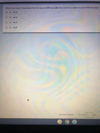 What is the angle of depression from the top of a 500-foot cable that runs from a tower to a point 350 feet away?
A. 34.9°
B.
35.3°
O C. 44.4°
O D. 45.6°
Review progress
Question 1
of 5
