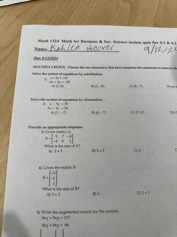 Math 1324 Math for Business & Soc. Science inclass quiz Sec 4.1 & 4.2
Name: Kahlea Hoover
Due 9/12/2024
9/12/20
MULTIPLE CHOICE. Choose the one alternative that best completes the statement or answers the
Solve the system of equations by substitution.
1)
x+3y=-21
-6x + 4y = -28
A) (7,0)
B) (1,-8)
C) (0,-7)
D) no s
Solve the system of equations by elimination.
2)
x - 5y = 35
5x - 4y = 28
A) (1,-7)
Provide an appropriate response.
3) Given matrix A:
5 7-6
A =
-4 9 1
What is the size of A?
A) 2 × 3
4) Given the matrix B:
B =
What is the size of B?
A) 1 x 3
B) (0,- 7)
C) (7,0)
D) (1
B) 3 × 3
C) 3
D
B) 3
5) Write the augmented matrix for the system.
8x1 + 9x2 = 117
4x1+6x2 = 66
C) 1 x 1