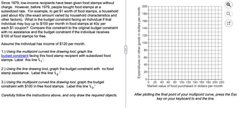 Since 1979, low-income recipients have been given food stamps without
charge. However, before 1979, people bought food stamps at a
subsidized rate. For example, to get $1 worth of food stamps, a household
paid about 40¢ (the exact amount varied by household characteristics and
other factors). What is the budget constraint facing an individual if that
individual may buy up to $100 per month in food stamps at 40¢ per
each $1 coupon? Compare this constraint to the original budget constraint
with no assistance and the budget constraint if the individual receives
$100 of food stamps for free.
Assume the individual has income of $120 per month.
1.) Using the multipoint curved line drawing tool, graph the
budget constraint facing this food stamp recipient with subsidized food
stamps. Label this line 'L₁'.
2.) Using the line drawing tool, graph the budget constraint with no food
stamp assistance. Label this line 'L₂.'
3.) Using the multipoint curved line drawing tool, graph the budget
constraint with $100 in free food stamps. Label this line 'L3.'
Carefully follow the instructions above, and only draw the required objects.
←
Expenditures on other goods in dollars per month
200-
180-
160-
140-
120-
100-
80-
60-
40-
20-
0-
0
20 40 60 80 100 120 140 160 180 200 220
Market value of food purchased in dollars per month
After plotting the final point of your multipoint curve, press the Esc
key on your keyboard to end the line.