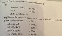 4. Price the Prescription using the Professional Fee method.
Rx
Potassium chloride
40 mEq
NaCl
30 mEq
M. In pp. Tab. No. 20
Sig Dissolve the contents of 1 paper tab in 1 glass of water, taken after breakf
- P35.00
Given: Professional Fee
each mEq KCI
=0.075 g
%3D
each mEq NaCi
= 0.058 g
%3D
Cost of 100 g KCI
P30.0
%3D
Cost of 100 g NaCl
= P15.00
%3D
