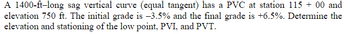 A 1400-ft-long sag vertical curve (equal tangent) has a PVC at station 115 + 00 and
elevation 750 ft. The initial grade is -3.5% and the final grade is +6.5%. Determine the
elevation and stationing of the low point, PVI, and PVT.