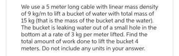 We use a 5 meter long cable with linear mass density
of 9 kg/m to lift a bucket of water with total mass of
15 kg (that is the mass of the bucket and the water).
The bucket is leaking water out of a small hole in the
bottom at a rate of 3 kg per meter lifted. Find the
total amount of work done to lift the bucket 4
meters. Do not include any units in your answer.