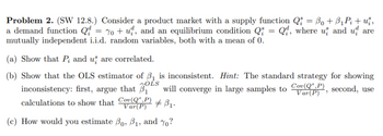 Problem 2. (SW 12.8.) Consider a product market with a supply function Q₁ = B₁ + B₁P₁ + už,
a demand function Q = 7o+u, and an equilibrium condition Q = Q, where u and u are
mutually independent i.i.d. random variables, both with a mean of 0.
(a) Show that P; and us are correlated.
(b) Show that the OLS estimator of ₁ is inconsistent. Hint: The standard strategy for showing
in large samples to Co, second, use
Cov(Q,P)
OLS
inconsistency: first, argue that ₁ will converge
# B₁.
calculations to show that Cov(QP)
Var(P)
(c) How would you estimate Bo, B₁, and ?