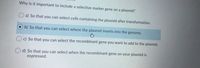 Why is it important to include a selective marker gene on a plasmid?
a) So that you can select cells containing the plasmid after transformation.
b) So that you can select where the plasmid inserts into the genome.
c) So that you can select the recombinant gene you want to add to the plasmid.
d) So that you can select when the recombinant gene on your plasmid is
expressed.
