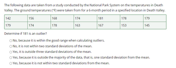 The following data are taken from a study conducted by the National Park System on the temperatures in Death
Valley. The ground temperatures (°F) were taken from for a 6-month period in a specified location in Death Valley.
168
174
178
178
163
153
142
179
156
174
181
167
179
145
Determine if 181 is an outlier?
No, because it is within the good range when calculating outliers.
No, it is not within two standard deviations of the mean.
O Yes, it is outside three standard deviations of the mean.
Yes, because it is outside the majority of the data, that is, one standard deviation from the mean.
Yes, because it is not within two standard deviations from the mean.