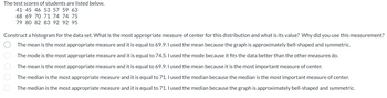 The test scores of students are listed below.
41 45 46 53 57 59 63
68 69 70 71 74 74 75
79 80 82 83 92 92 95
Construct a histogram for the data set. What is the most appropriate measure of center for this distribution and what is its value? Why did you use this measurement?
The mean is the most appropriate measure and it is equal to 69.9. I used the mean because the graph is approximately bell-shaped and symmetric.
The mode is the most appropriate measure and it is equal to 74.5. I used the mode because it fits the data better than the other measures do.
The mean is the most appropriate measure and it is equal to 69.9. I used the mean because it is the most important measure of center.
The median is the most appropriate measure and it is equal to 71. I used the median because the median is the most important measure of center.
The median is the most appropriate measure and it is equal to 71. I used the median because the graph is approximately bell-shaped and symmetric.
oo