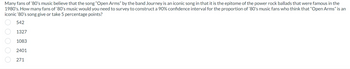 Many fans of '80's music believe that the song "Open Arms" by the band Journey is an iconic song in that it is the epitome of the power rock ballads that were famous in the
1980's. How many fans of '80's music would you need to survey to construct a 90% confidence interval for the proportion of '80's music fans who think that "Open Arms" is an
iconic '80's song give or take 5 percentage points?
542
1327
1083
2401
271
00000