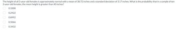 The height of all 3-year-old females is approximately normal with a mean of 38.72 inches and a standard deviation of 3.17 inches. What is the probability that in a sample of ten
3-year-old females, the mean height is greater than 40 inches?
00000
0.1008
0.2422
0.8992
0.5066
0.3432