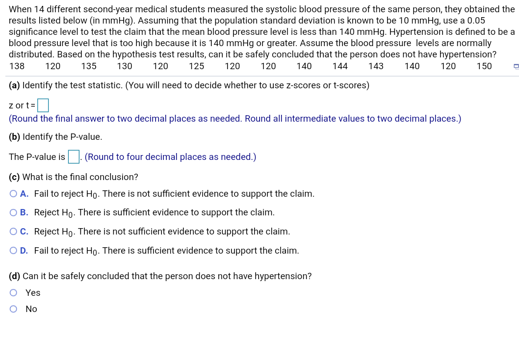 When 14 different second-year medical students measured the systolic blood pressure of the same person, they obtained the
results listed below (in mmHg). Assuming that the population standard deviation is known to be 10 mmHg, use a 0.05
significance level to test the claim that the mean blood pressure level is less than 140 mmHg. Hypertension is defined to be a
blood pressure level that is too high because it is 140 mmHg or greater. Assume the blood pressure levels are normally
distributed. Based on the hypothesis test results, can it be safely concluded that the person does not have hypertension?
130
138
120
135
120
125
120
120
140
144
143
140
120
150
(a) Identify the test statistic. (You will need to decide whether to use z-scores or t-scores)
z or t=
(Round the final answer to two decimal places as needed. Round all intermediate values to two decimal places.)
(b) Identify the P-value.
(Round to four decimal places as needed.)
The P-value is
(c) What is the fınal conclusion?
O A. Fail to reject Ho. There is not sufficient evidence to support the claim.
O B. Reject Ho. There is sufficient evidence to support the claim.
OC. Reject Ho: There is not sufficient evidence to support the claim.
O D. Fail to reject Ho. There is sufficient evidence to support the claim.
(d) Can it be safely concluded that the person does not have hypertension?
Yes
No
