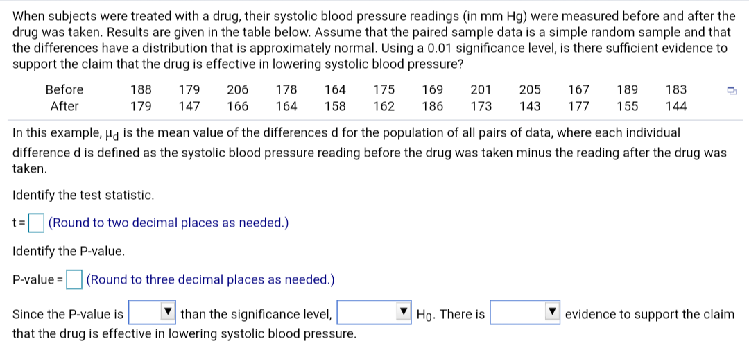 When subjects were treated with a drug, their systolic blood pressure readings (in mm Hg) were measured before and after the
drug was taken. Results are given in the table below. Assume that the paired sample data is a simple random sample and that
the differences have a distribution that is approximately normal. Using a 0.01 significance level, is there sufficient evidence to
support the claim that the drug is effective in lowering systolic blood pressure?
Before
178
201
205
179
206
164
175
169
167
189
183
188
After
179
173
177
147
166
164
158
162
186
143
155
144
In this example, Ha is the mean value of the differences d for the population of all pairs of data, where each individual
difference d is defined as the systolic blood pressure reading before the drug was taken minus the reading after the drug was
taken.
Identify the test statistic.
(Round to two decimal places as needed.)
Identify the P-value.
P-value =
(Round to three decimal places as needed.)
than the significance level,
that the drug is effective in lowering systolic blood pressure.
Họ. There is
Since the P-value is
evidence to support the claim
