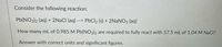 Consider the following reaction:
Pb(NO3)2 (aq) + 2NACI (aq) --> PbCl2 (s) + 2NaNO3 (aq)
How many mL of 0.985 M Pb(NO3)2 are required to fully react with 57.5 mL of 1.04 M NaCl?
Answer with correct units and significant figures.
