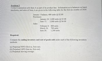 Problem 2
Cortez Corporation sells Item A as part of its product line. Information as to balances on hand,
purchases, and sales of Item A are given in the following table for the first six months of 2020.
January 1 balance, 400 units @ $2.00
Purchases:
January 24: 1,600 units @ $3.00
June 11:
1,000 units @ $4.00
Sales:
February 8:
800 units
March 16:
700 units
June 28:
1,200 units
Required:
Compute the ending inventory and cost of goods sold under each of the following inventory
methods:
(a) Perpetual FIFO (first-in, first-out).
(b) Perpetual LIFO (last-in, first-out).
(c) Perpetual moving average.