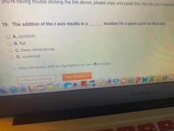 you're having trouble clicking the link above, please copy and paste this link into your browser
19. The addition of the z axis results in a
A. symbolic
B. flat
C. three-dimensional
D. numerical
Mark for review (Will be highlighted on the retew page)
<< Previous Question
location for a given point on that axis.
Next Question >>
EPWX BO
MacBook Air
1