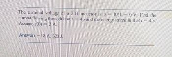 The terminal voltage of a 2-1 inductor is v = 10(17) V. Find the
current flowing through it at / 4s and the energy stored in it at f = 4 s.
Assume (0) = 2 A.
Answer: -18 A. 320 J.