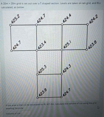 A 20m x 20m grid is set out over a T shaped section. Levels are taken on teh grid, and RLs
calculated, as below:
425.2
424.7
424.7
423.4
425.3
423.8
424.4
425.1
424.3
424.7
424.2
423.8
If the area is then to be excavated to RL 421.0m, calculate the volume of cut using the grid
levelling formula.
Volume of cut: