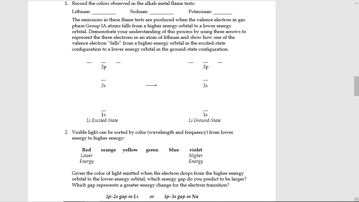 1. Record the colors observed in the alkali metal flame tests:
Lithium:
Sodium:
Potassium:
The emissions in these flame tests are produced when the valence electron in gas
phase Group IA atoms falls from a higher energy orbital to a lower energy
orbital. Demonstrate your understanding of this process by using three arrows to
represent the three electrons in an atom of lithium and show how one of the
valence electron "falls" from a higher-energy orbital in the excited-state
configuration to a lower energy orbital in the ground-state configuration.
2p
2p
2s
2s
1s
1s
Li Excited-State
Li Ground-State
2. Visible light can be sorted by color (wavelength and frequency) from lower
energy to higher energy:
Red
orange
yellow
green
blue
violet
Higher
Energy
Lower
Energy
Given the color of light emitted when the electron drops from the higher-energy
orbital to the lower-energy orbital, which energy gap do you predict to be larger?
Which gap represents a greater energy change for the electron transition?
2p-2s gap in Li
3p-3s gap in Na
or
