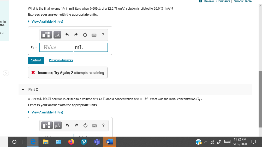 What is the inal volume Va in milhiters when 0.s09 L of a 322 % Imv) solution is diluted to 25.0% imv?
Express your answr with the appropriate units.
• View Availsble Hintjs)
V = Value
mL
Submil
Previous Answa
X Incorrect; Try Again; 2 attempts remaining
Part C
A 959 mL. NaCl solufon is diuled to a volume of 1.47 L and a concentrsion of 0.00 M. What was the intial concentrstion C?
Express your answer with the appropriate units.
• View Available Hints)
