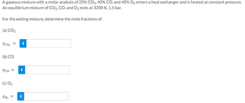 A gaseous mixture with a molar analysis of 20% CO2, 40% CO, and 40% O₂ enters a heat exchanger and is heated at constant pressure.
equilibrium mixture of CO2, CO, and O₂ exits at 3200 K, 1.5 bar.
An
For the exiting mixture, determine the mole fractions of:
(a) CO2
yco₂ =
(b) CO
Yco =
(c) 02
Yo₂ =
i
i
M