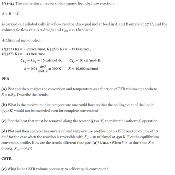 P11-4A The elementary, irreversible, organic liquid-phase reaction
A + B → C
is carried out adiabatically in a flow reactor. An equal molar feed in A and B enters at 27°C, and the
volumetric flow rate is 2 dm³/s and CÃO = 0.1 kmol/m³.
Additional information:
H(273 K) = -20 kcal/mol, Hg (273 K) = -15 kcal/mol,
He(273 K) = -41 kcal/mol
CPA = CP₂ = 15 cal/mol. K
k = 0.01
dm³
mol.s
at 300 K
PFR
Cpc = 30 cal/mol - K
E = 10,000 cal/mol
(a) Plot and then analyze the conversion and temperature as a function of PFR volume up to where
X = 0.85. Describe the trends.
(b) What is the maximum inlet temperature one could have so that the boiling point of the liquid
(550 K) would not be exceeded even for complete conversion?
(c) Plot the heat that must be removed along the reactor (O vs. V) to maintain isothermal operation.
(d) Plot and then analyze the conversion and temperature profiles up to a PFR reactor volume of 10
dm³ for the case when the reaction is reversible with Kc = 10 m³/kmol at 450 K. Plot the equilibrium
conversion profile. How are the trends different than part (a)? (Ans.: When V = 10 dm³ then X =
0.0051, Xeq = 0517)
CSTR
(e) What is the CSTR volume necessary to achieve 90% conversion?