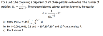 For a unit cube containing a dispersion of 2nd phase particles with radius r the number of
f
The average distanced between particles is given by the equation
4/3πr³
λ =
particles N₂
=
1
1
(N₂)³
2r
(a) Show that λ = 2r[(¹/³-11
1.91)
(b) For f=0.001, 0.01, 0.1 and r= 106,105,104 and 10-³ cm, calculate 1.
(c) Plot f versus