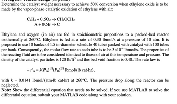 Determine the catalyst weight necessary to achieve 50% conversion when ethylene oxide is to be
made by the vapor-phase catalytic oxidation of ethylene with air:
C2H4 +0.502 → CH₂OCH2
A +0.5B → C
Ethylene and oxygen (in air) are fed in stoichiometric proportions to a packed-bed reactor
isothermally at 260°C. Ethylene is fed at a rate of 0.30 lbmol/s at a pressure of 10 atm. It is
proposed to use 10 banks of 1.5 in-diameter schedule 40 tubes packed with catalyst with 100 tubes
per bank. Consequently, the molar flow rate to each tube is to be 3×104 lbmol/s. The properties of
the reacting fluid are to be considered identical to those of air at this temperature and pressure. The
density of the catalyst particles is 120 lb/ft³ and the bed void fraction is 0.40. The rate law is
- r'a = k(PA)¹/³ (PB) 2/3 lbmol/(lb cat-hr),
0.0141 lbmol/(atm·lb cat·hr) at 260°C. The pressure drop along the reactor can be
with k =
neglected.
Note: Show the differential equation that needs to be solved. If you use MATLAB to solve the
differential equation, submit your MATLAB code along with your solution.