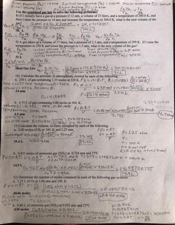 Final Pressure (P₂): 14 atm Initial temperature (Ta) = 300.ok Initial temperature (1₁) = 200.ok
Final volume (V₂)
(P) = 12 atm
Pavax Ta
та
Pa
8) If I initially have a gas at a pressure if 12 atm, a volume of 23 liters, and a temperature of 200.0 K, and
then I raise the pressure to 14 atm and increase the temperature to 300.0 K, what is the new volume of the
V₂ = P gas?
T2
12 atm x23L X300.0K
(200.0k X14atm)
= 29.57142857
30. L
pressure.
Initial volums
Use the combined gas law to solve the following problems:
Ti.Pa
30. L
Piv, Pava Pav₂ x ta
Ta
V2=
V₁. P₁. Ta
Pa Ti
TI
Ta
T₁
9) A gas takes up a volume of 17 liters, has a pressure of 2.3 atm, and a temperature of 299 K. If I raise the
temperature to 350 K and lower the pressure to 1.5 atm, what is the new yolume of the gas?
PIVI Pa Va
Final volume (V₂)
initial volume (V.) = 172
initial Pressure (P₁) = 2.3 atm
T₂
31 L
Final Pressure (P₂) = 1.5 atm
initial temperature (T) = 299k Final temperature (To) = 350k
TaxPixVi
Pa.va.ta
=
=
Pa deal Gas Law
TX.B₂
12=
-XT2 P₁V₁ - P₂V₂
Ta
P.V₁ Ta
=
2.3atm x 77LX 350 k)
11. Sa+m. 299K)
= 30.51282051
31L
Pa Ti
10) Calculate the pressure, in atmospheres, exerted by each of the following:
a. 250 L of gas containing 1.35 moles at 320 K. Pv=n·R·T, R=0.0821
Mole n=1.35 mote Temperture (1)=320K P = n.r.r
Volume v= 250L Pressure =
V
.14 atm
P=014 atm
0.1418688
b., 4.75 L of gas containing 0.86 moles at 300. K.
mole: 0.86 mole
Pressure:
14.9 L
volume (v): 4.75L
Temperature: 300k
4.5 atm
V=4.75L
T= 300k
/Leatm
p=4.459atm
n=0.86 mole R=0.0821 (K+mole)
P = 4.5atm
11) Calculate the volume, in liters, occupied by each of the following:
a. 2.00 moles of H₂ at 300. K and 1.25 atm.
PV=nRT
V=nRT
2.00 mole X0.0821 (2) × 300.0K
1.259tm
39.4 L
P=n·R·T
V
= 39. 408
39.4L
= 1.35 mol x 0.0821 Komole X 320K
250L
= 0.86 molx0.0821 (atm).
4.75X
(2·atm
0.425 mole (NH3) X0.0821 (Komple) X 310.15K_
b. 0.80 L of ammonia gas (NH3) at 0.925 atm and 27°C
.030 moles 0.925 atm X 0.80 L
• atm
mole
b. 0.425 moles of ammonia gas (NH3) at 0.724 atm and 37°C
PV=nRT₁ V = nRT n=0.425 mol T=37°C = 37+273.15-k = 310.15 K
atm
P
= 14.94738795
14.92
0.7249tm
12) Determine the number of moles contained in each of the following gas systems:
a. 1.25 L of O2 at 1.06 atm and 250. K
Pr=nRT = P (1.06 atm x 1.25L)
RT
0.0821 (Leatm/ kmal) X 250.K)
P=1.06 atm R=0.0821 (L.atm/K+mol)
.0646 moles
v1.25L
T=250.K
^=
Komor X 300k
=0.030029646
0.0821L.atm/mol x 300.15K) (030 mole
4.459326316
P= 1.25 atm
V=
T = 300.K
n = 2.001 mot
R=0.082L a+m/ Kime)
= 0.06455542
(.0646 Moles)
PV=nRT
V=0.80L
P=0.925atm
T=276=27+273.15= 30045K
(4.5atm)
= RY
n = PV