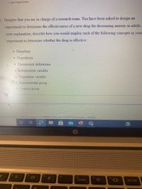 5. Imagine that you are in charge of a research team. You have been asked to design an
experiment to determine the effectiveness of a new drug for decreasing anxiety in adults.
your explanation, describe how you would employ each of the following concepts in your
experiment to determine whether the drug is effective:
Sampling
Hypothesis
• Operational definitions
• Independent variable
Dependent variable
• Experimental group
. Control group
itaspx?idCourse=104067&id Lesson=1013689&idWebuser=4348570&idSection=1555432
fg
fio
insert
prt scr
