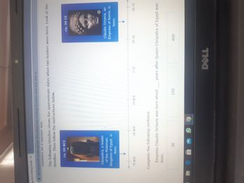 ng and creating timelir X
ixl.com/social-studies/grade-8/reading-and-creating-timelines-with-bce-and-ce
numbers on a number line.
The following timeline shows the approximate dates when two leaders were born. Look at the
timeline. Then follow the instructions below.
ca. 69 BCE
Cleopatra, a leader
of the Ptolemaic
Kingdom of Egypt, is
born.
75 BCE
en
50 BCE
Complete the following sentence.
Empress Claudia Octavia was born about
born.
30
25 BCE
100
1 CE
DELL
25 CE
ca. 39 CE
Claudia Octavia, an
Empress of Rome, is
born.
i
400
years after Queen Cleopatra of Egypt was
50 CE