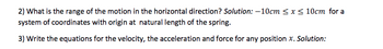 2) What is the range of the motion in the horizontal direction? Solution: -10cm ≤ x ≤ 10cm for a
system of coordinates with origin at natural length of the spring.
3) Write the equations for the velocity, the acceleration and force for any position x. Solution: