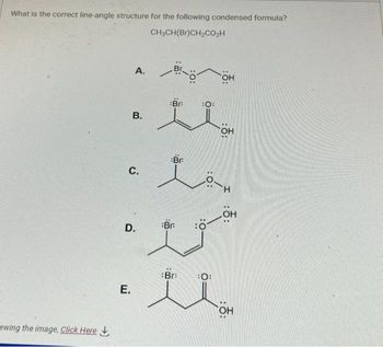 What is the correct line-angle structure for the following condensed formula?
CH3CH(Br)CH₂CO₂H
ewing the image, Click Here
A.
B.
C.
E.
D.
Brö
Br
Br.
Br:
i
Bra
OH
:O:
OH
H-O
:ỗ:
OH
OH