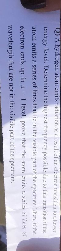 Q) A hydrogen atom emits radiation as a result of an electron transition to a lower
energy level. Determine the highest frequency possible due to this transition if the
atom emits a series of lines that lie in the visible part of the spectrum. Then, if the
electron ends up in n = 1 level, prove that the atom emits a series of lines of
wavelength that are not in the visible part of the spectrum.
