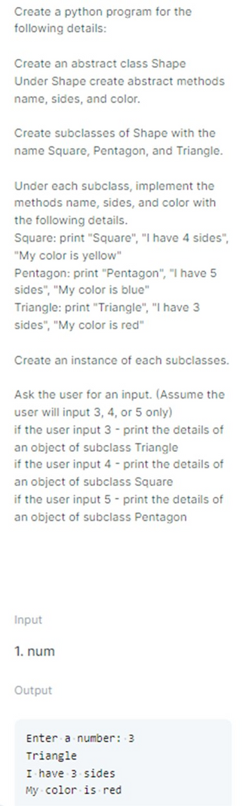 Create a python program for the
following details:
Create an abstract class Shape
Under Shape create abstract methods
name, sides, and color.
Create subclasses of Shape with the
name Square, Pentagon, and Triangle.
Under each subclass, implement the
methods name, sides, and color with
the following details.
Square: print "Square", "I have 4 sides",
"My color is yellow"
Pentagon: print "Pentagon", "I have 5
sides", "My color is blue"
Triangle: print "Triangle", "I have 3
sides", "My color is red"
Create an instance of each subclasses.
Ask the user for an input. (Assume the
user will input 3, 4, or 5 only)
if the user input 3 - print the details of
an object of subclass Triangle
if the user input 4 - print the details of
an object of subclass Square
if the user input 5- print the details of
an object of subclass Pentagon
Input
1. num
Output
Enter a number: 3
Triangle
I have 3 sides
My color is red