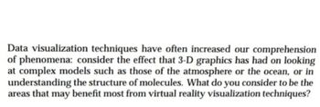 Data visualization techniques have often increased our comprehension
of phenomena: consider the effect that 3-D graphics has had on looking
at complex models such as those of the atmosphere or the ocean, or in
understanding the structure of molecules. What do you consider to be the
areas that may benefit most from virtual reality visualization techniques?